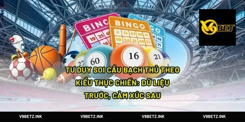Tư duy soi cầu bạch thủ theo kiểu thực chiến: dữ liệu trước, cảm xúc sau
